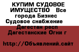 КУПИМ СУДОВОЕ ИМУЩЕСТВО - Все города Бизнес » Судовое снабжение   . Дагестан респ.,Дагестанские Огни г.